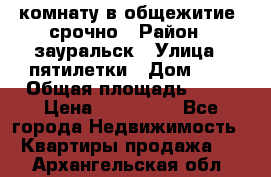 комнату в общежитие  срочно › Район ­ зауральск › Улица ­ пятилетки › Дом ­ 7 › Общая площадь ­ 12 › Цена ­ 200 000 - Все города Недвижимость » Квартиры продажа   . Архангельская обл.